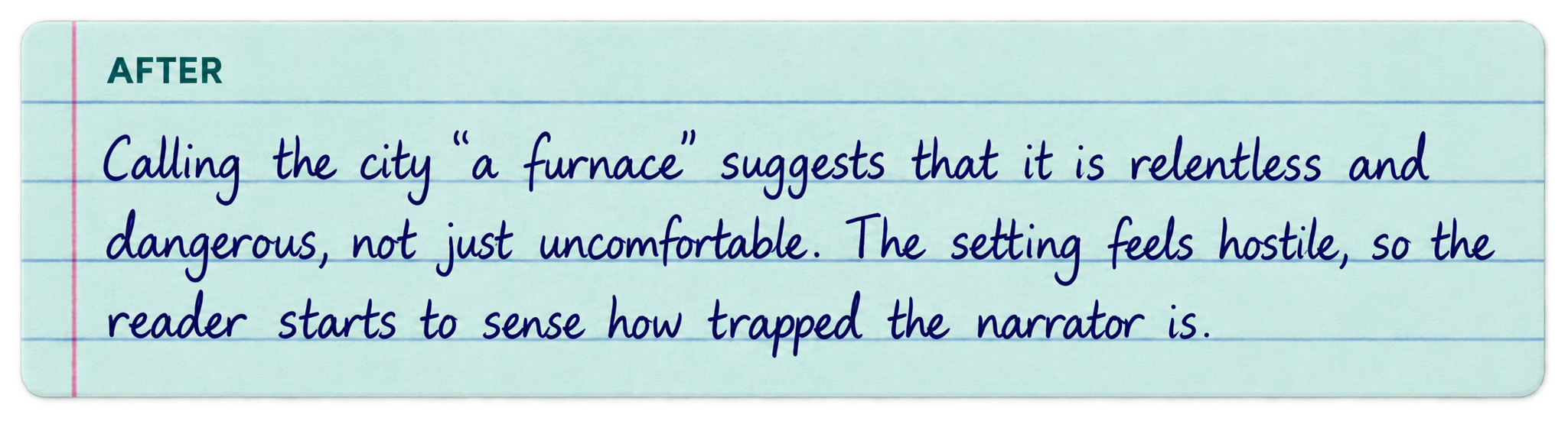 After: Calling the city “a furnace” suggests that it is relentless and dangerous, not just uncomfortable. The setting feels hostile, so the reader starts to sense how trapped the narrator is.