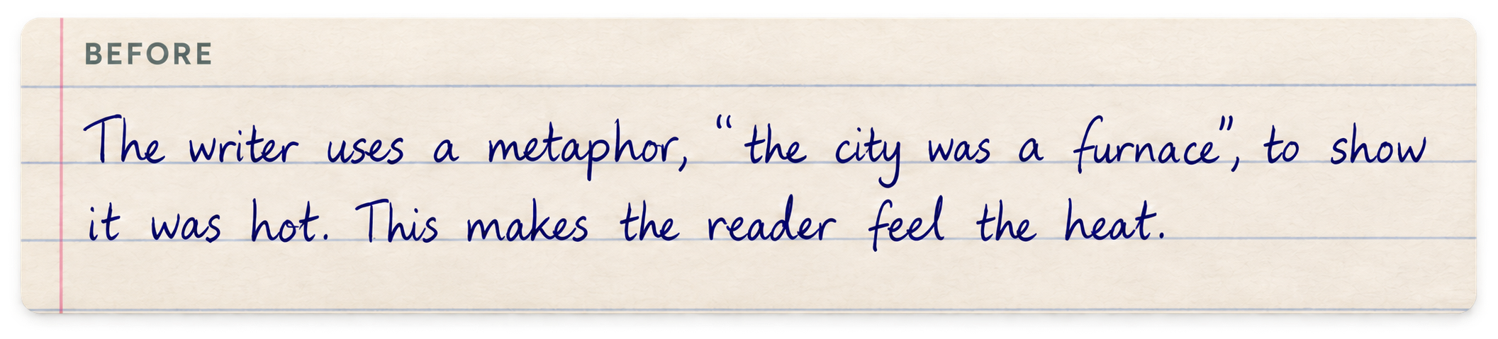 Before: The writer uses a metaphor, “the city was a furnace”, to show it was hot. This makes the reader feel the heat.